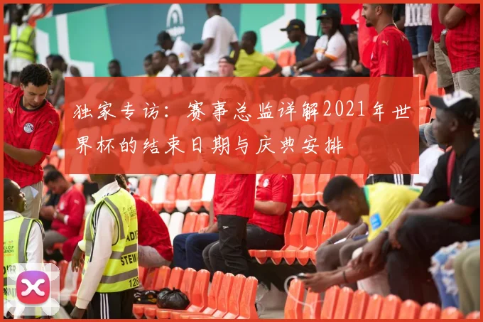独家专访：赛事总监详解2021年世界杯的结束日期与庆典安排