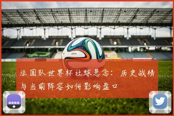 法国队世界杯让球悬念：历史战绩与当前阵容如何影响盘口