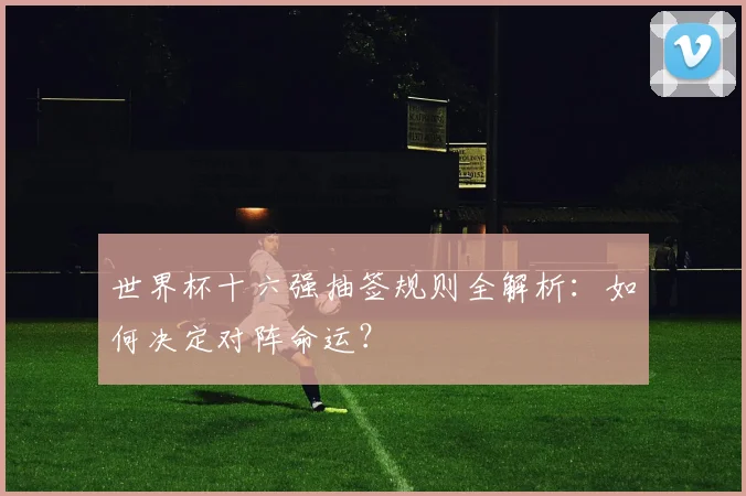 世界杯十六强抽签规则全解析：如何决定对阵命运？