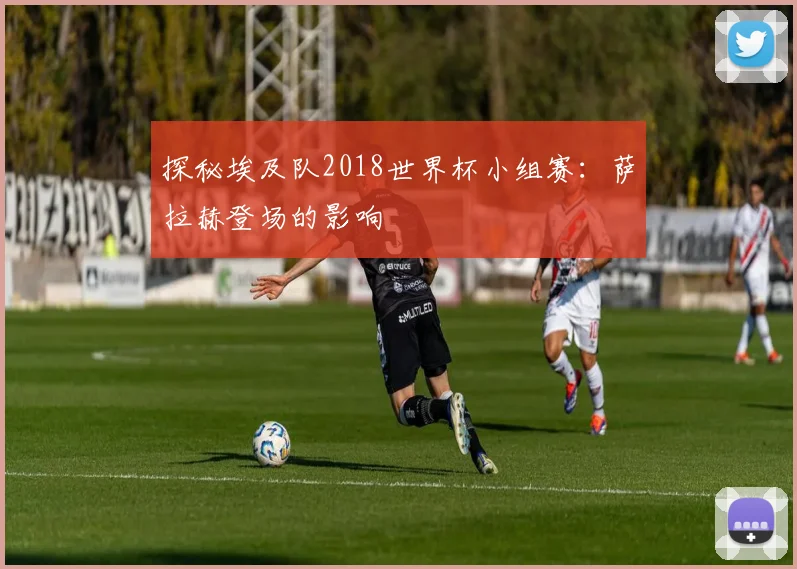 探秘埃及队2018世界杯小组赛：萨拉赫登场的影响
